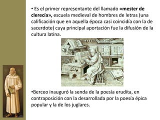 • Es el primer representante del llamado «mester de
clerecía», escuela medieval de hombres de letras (una
calificación que en aquella época casi coincidía con la de
sacerdote) cuya principal aportación fue la difusión de la
cultura latina.




•Berceo inauguró la senda de la poesía erudita, en
contraposición con la desarrollada por la poesía épica
popular y la de los juglares.
 