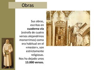 Obras


          Sus obras,
         escritas en
       cuaderna vía
 (estrofa de cuatro
versos alejandrinos
monorrimos) como
  era habitual en el
     «mester», son
      estrictamente
          religiosas.
Nos ha dejado unos
     13.000 versos.
 
