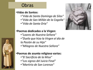 Obras
•Vidas de Santos:
    •"Vida de Santo Domingo de Silos"
    •"Vida de San Millán de la Cogolla"
    •"Vida de Santa Oria"

•Poemas dedicados a la Virgen:
   •"Loores de Nuestra Señora"
   •"Duelo que hizo la Virgen el día de
   la Pasión de su Hijo"
   •"Milagros de Nuestra Señora"

•Poemas de asunto religioso varios:
   •"El Sacrificio de la Misa"
   •"Los signos del Juicio Final"
   •"Martirio de San Lorenzo"
 
