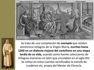 Se trata de una compilación de exempla que relatan
 veinticinco milagros de la Virgen María, escritos hacia
1260 en un dialecto riojano del castellano en una etapa
 tardía de su vida, usando como fuente colecciones de
milagros marianos en latín que circulaban en el siglo XIII.
  Se utiliza en estos cuentos versificados la estrofa de
      cuaderna vía, propia del Mester de Clerecía.
 