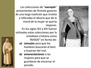 Las colecciones de “exempla”
 provenientes de Oriente gozaron
de una larga tradición que insistía
   y reforzaba el ideario que de la
       moral de la mujer se quería
                             imponer.
      En los siglos XIII y XIV fueron
utilizadas estas colecciones por la
          ortodoxia cristiana como
             “AVISOS” en forma de:
    a) consejos para que los
        hombres buscaran el bien
        y huyeran del mal.
    b) amonestaciones a las
        mujeres para que se
        guardaran de encarnar el
        pecado.
 