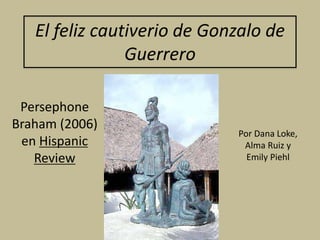 El feliz cautiverio de Gonzalo de
Guerrero
Persephone
Braham (2006)
en Hispanic
Review
Por Dana Loke,
Alma Ruiz y
Emily Piehl
 