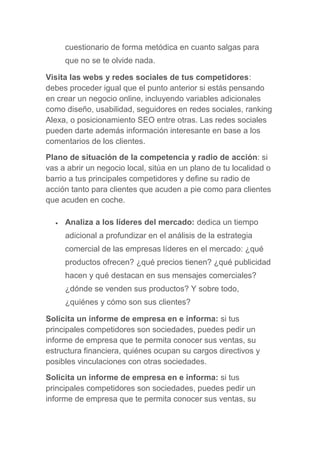 cuestionario de forma metódica en cuanto salgas para
que no se te olvide nada.
Visita las webs y redes sociales de tus competidores:
debes proceder igual que el punto anterior si estás pensando
en crear un negocio online, incluyendo variables adicionales
como diseño, usabilidad, seguidores en redes sociales, ranking
Alexa, o posicionamiento SEO entre otras. Las redes sociales
pueden darte además información interesante en base a los
comentarios de los clientes.
Plano de situación de la competencia y radio de acción: si
vas a abrir un negocio local, sitúa en un plano de tu localidad o
barrio a tus principales competidores y define su radio de
acción tanto para clientes que acuden a pie como para clientes
que acuden en coche.
 Analiza a los líderes del mercado: dedica un tiempo
adicional a profundizar en el análisis de la estrategia
comercial de las empresas líderes en el mercado: ¿qué
productos ofrecen? ¿qué precios tienen? ¿qué publicidad
hacen y qué destacan en sus mensajes comerciales?
¿dónde se venden sus productos? Y sobre todo,
¿quiénes y cómo son sus clientes?
Solicita un informe de empresa en e informa: si tus
principales competidores son sociedades, puedes pedir un
informe de empresa que te permita conocer sus ventas, su
estructura financiera, quiénes ocupan su cargos directivos y
posibles vinculaciones con otras sociedades.
Solicita un informe de empresa en e informa: si tus
principales competidores son sociedades, puedes pedir un
informe de empresa que te permita conocer sus ventas, su
 