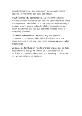 estructura financiera, quiénes ocupan su cargos directivos y
posibles vinculaciones con otras sociedades.
3ºSubestimar a tu competencia. Es un error habitual de
muchos autónomos nuevos, ten cuidado, desde fuera las cosas
suelen parecer más fáciles de lo que luego en realidad son y a
menudo tu gran idea ya la han tenido los competidores que
llevan más tiempo que tú y que por tanto conocen mejor el
mercado y al cliente
Olvidar la competencia indirecta: hay dos tipos de
competencia, la directa y la indirecta. La directa es la que
ofrece lo mismo a indirecta, que vende productos o servicios
alternativos
Cuidarse de la intuición y de la primera impresión: es decir,
descuidar este trabajo de análisis de la competencia, no
dedicarle la prioridad y el esfuerzo que merece y conformarse
con aproximaciones e intuiciones,
 
