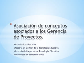 Gonzalo González Alba
Maestría en Gestión de la Tecnología Educativa
Gerencia de Proyectos de Tecnología Educativa
Universidad de Santander UDES
*
 
