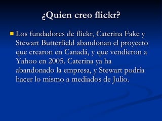 ¿Quien creo flickr? Los fundadores de flickr, Caterina Fake y Stewart Butterfield abandonan el proyecto que crearon en Canadá, y que vendieron a Yahoo en 2005. Caterina ya ha abandonado la empresa, y Stewart podría hacer lo mismo a mediados de Julio.  