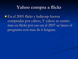 Yahoo compra a flickr En el 2005 flickr y ludicorp fueron compradas por yahoo, Y yahoo se centro mas en flickr por eso en el 2007 se lanzo el programa con mas de 6 lenguas.  