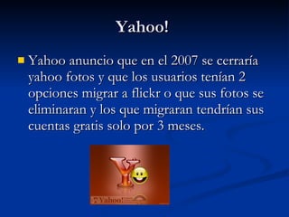 Yahoo!  Yahoo anuncio que en el 2007 se cerraría yahoo fotos y que los usuarios tenían 2 opciones migrar a flickr o que sus fotos se eliminaran y los que migraran tendrían sus cuentas gratis solo por 3 meses.  
