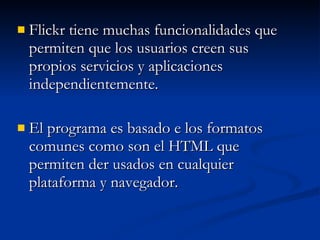 Flickr tiene muchas funcionalidades que permiten que los usuarios creen sus propios servicios y aplicaciones independientemente. El programa es basado e los formatos comunes como son el HTML que permiten der usados en cualquier plataforma y navegador. 