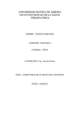 UNIVERSIDAD TECNICA DE AMBATO 
FACULTAD CIENCIAS DE LA SALUD 
 TERAPIA FISICA 
NOMBRE :  GONZALO MIRANDA 
 SEMESTRE:  SEGUNDO A
 
CATEDRA :  NTICS 
CATEDRATICO : Ing . Ricardo Proaño 
 
TEMA :  COMO PUBLICAR UN ARTICULÑO  CIENTIFICO 
FECHA : 26/09/2013 
 