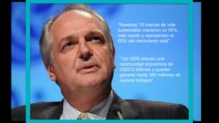 U N I L E V E R“Nuestras 18 marcas de vida
sustentable crecieron un 50%
más rápido y representan el
60% del crecimiento total”
“ los ODS ofrecen una
oportunidad económica de
USD12 billones y pueden
generar hasta 380 millones de
nuevos trabajos”
 