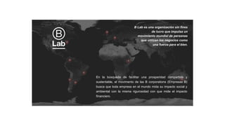 En la búsqueda de facilitar una prosperidad compartida y
sustentable, el movimento de las B corporations (Empresas B)
busca que toda empresa en el mundo mida su impacto social y
ambiental con la misma rigurosidad con que mide el impacto
financiero.
B Lab es una organización sin fines
de lucro que impulsa un
movimiento mundial de personas
que utilizan los negocios como
una fuerza para el bien.
 