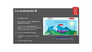 La evaluación B
➔ Es gratuita y online
➔ Permite medir en prácticas y MODELO DE
NEGOCIO DE IMPACTO.
➔ Incluye a los más altos estándares de
gestión a nivel mundial (ISO14000, ISO26000,
Fair Trade, FSC, Leed (y mucho más).
➔ Sirve como herramienta de gestión.
➔ Es dinámica, varía depende del tamaño e
industria.
➔ Permite comparar resultados
http://evaluacionb.net/es
http://bimpactassessment.net/es
 