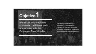 Identificar y construir una
comunidad de líderes de la
nueva economia; las
Empresas B certificadas
Comunidad global de 2.300 +
Empresas B Certificadas que
cumplen los más altos estándares
de gestión, gobernanza, desempeño
social, ambiental y de transparencia.
Objetivo1
 