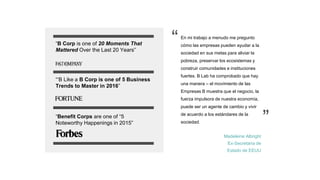 En mi trabajo a menudo me pregunto
cómo las empresas pueden ayudar a la
sociedad en sus metas para aliviar la
pobreza, preservar los ecosistemas y
construir comunidades e instituciones
fuertes. B Lab ha comprobado que hay
una manera – el movimiento de las
Empresas B muestra que el negocio, la
fuerza impulsora de nuestra economía,
puede ser un agente de cambio y vivir
de acuerdo a los estándares de la
sociedad.
Madeleine Albright
Ex-Secretaria de
Estado de EEUU
“B Corp is one of 20 Moments That
Mattered Over the Last 20 Years”
“‘B Like a B Corp is one of 5 Business
Trends to Master in 2016”
“Benefit Corps are one of “5
Noteworthy Happenings in 2015”
“
”
 