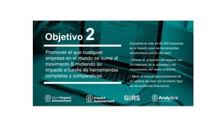 Promover el que cualquier
empresa en el mundo se sume al
movimento B midiendo su
impacto a través de herramientas
completas y comparativas.
Actualmente más de 60.000 empresas
en el mundo usan las herramientas
desarrolladas por B Lab para:
• Alinear el propósito del negocio con
los intereses de la sociedad y las
necesidades del medio ambiente.
• Medir el impacto socioambiental de
su cadena de valor con el mismo rigor
de las auditorías financieras.
Objetivo 2
 