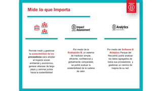 Permite medir y gestionar
la sostenibilidad de los
proveedores para ampliar
el impacto social,
ambiental y económico,
generar alianzas de largo
plazo y caminar juntos
hacia la sostenibilidad
Por medio de la
Evaluación B, un sistema
de medición simple,
eficiente, confidencial y
globalmente comparable,
se podrá evaluar la
sostenibilidad de la cadena
de valor.
Por medio del Software B
Analytics Parque del
Recuerdo podrá analizar
los datos agregados de
todos sus proveedores y
gestionar un camino de
mejora de su red.
Mide lo que Importa
 