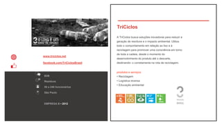 TriCiclos
B2B
Resíduos
50 a 249 funcionários
São Paulo
www.triciclos.net
facebook.com/TriCiclosBrasil
EMPRESA B • 2012
A TriCiclos busca soluções inovadoras para reduzir a
geração de resíduos e o impacto ambiental. Utiliza
todo o comportamento em relação ao lixo e à
reciclagem para promover uma consciência em torno
de toda a cadeia, desde o momento do
desenvolvimento do produto até o descarte,
destinando- o corretamente na rota de reciclagem.
produtos e serviços
• Reciclagem
• Logística reversa
• Educação ambiental
 