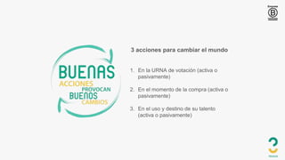3 acciones para cambiar el mundo
1. En la URNA de votación (activa o
pasivamente)
2. En el momento de la compra (activa o
pasivamente)
3. En el uso y destino de su talento
(activa o pasivamente)
 