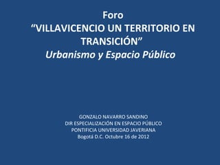 Foro
“VILLAVICENCIO UN TERRITORIO EN
          TRANSICIÓN”
   Urbanismo y Espacio Público




            GONZALO NAVARRO SANDINO
      DIR ESPECIALIZACIÓN EN ESPACIO PÚBLICO
         PONTIFICIA UNIVERSIDAD JAVERIANA
           Bogotá D.C. Octubre 16 de 2012
 