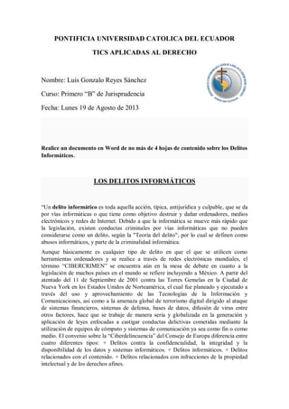 PONTIFICIA UNIVERSIDAD CATOLICA DEL ECUADOR
TICS APLICADAS AL DERECHO

Nombre: Luis Gonzalo Reyes Sánchez
Curso: Primero “B” de Jurisprudencia
Fecha: Lunes 19 de Agosto de 2013

Realice un documento en Word de no más de 4 hojas de contenido sobre los Delitos
Informáticos.

LOS DELITOS INFORMÁTICOS

“Un delito informático es toda aquella acción, típica, antijurídica y culpable, que se da
por vías informáticas o que tiene como objetivo destruir y dañar ordenadores, medios
electrónicos y redes de Internet. Debido a que la informática se mueve más rápido que
la legislación, existen conductas criminales por vías informáticas que no pueden
considerarse como un delito, según la "Teoría del delito", por lo cual se definen como
abusos informáticos, y parte de la criminalidad informática.
Aunque básicamente es cualquier tipo de delito en que el que se utilicen como
herramientas ordenadores y se realice a través de redes electrónicas mundiales, el
término “CIBERCRIMEN” se encuentra aún en la mesa de debate en cuanto a la
legislación de muchos países en el mundo se refiere incluyendo a México. A partir del
atentado del 11 de Septiembre de 2001 contra las Torres Gemelas en la Ciudad de
Nueva York en los Estados Unidos de Norteamérica, el cual fue planeado y ejecutado a
través del uso y aprovechamiento de las Tecnologías de la Información y
Comunicaciones, así como a la amenaza global de terrorismo digital dirigido al ataque
de sistemas financieros, sistemas de defensa, bases de datos, difusión de virus entre
otros factores, hace que se trabaje de manera seria y globalizada en la generación y
aplicación de leyes enfocadas a castigar conductas delictivas cometidas mediante la
utilización de equipos de cómputo y sistemas de comunicación ya sea como fin o como
medio. El convenio sobre la “Ciberdelincuencia” del Consejo de Europa diferencia entre
cuatro diferentes tipos: + Delitos contra la confidencialidad, la integridad y la
disponibilidad de los datos y sistemas informáticos. + Delitos informáticos. + Delitos
relacionados con el contenido. + Delitos relacionados con infracciones de la propiedad
intelectual y de los derechos afines.

 