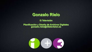 Gonzalo Rielo
               I3 Televisión
Planificación y Diseño de Archivos Digitales
        gonzalo.rielo@i3television.es
 