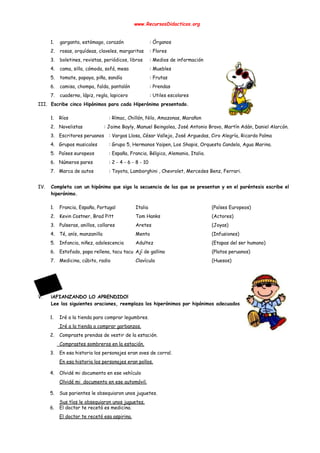 
www.RecursosDidacticos.org 
 
 
1. garganta, estómago, corazón : Órganos 
2. rosas, orquídeas, claveles, margaritas : Flores 
3. boletines, revistas, periódicos, libros : Medios de información 
4. cama, silla, cómoda, sofá, mesa : Muebles 
5. tomate, papaya, piña, sandía : Frutas 
6. camisa, chompa, falda, pantalón : Prendas 
7. cuaderno, lápiz, regla, lapicero : Utiles escolares 
III. Escribe cinco Hipónimos para cada Hiperónimo presentado. 
 
1. Ríos : Rímac, Chillón, Nilo, Amazonas, Marañon 
2. Novelistas : Jaime Bayly, Manuel Beingolea, José Antonio Bravo, Martín Adán, Daniel Alarcón. 
3. Escritores peruanos : Vargas Llosa, César Vallejo, José Arguedas, Ciro Alegría, Ricardo Palma 
4. Grupos musicales : Grupo 5, Hermanos Yaipen, Los Shapis, Orquesta Candela, Agua Marina. 
5. Países europeos : España, Francia, Bélgica, Alemania, Italia.  
6. Números pares : 2 - 4 - 6 - 8 - 10  
7. Marca de autos : Toyota, Lamborghini , Chevrolet, Mercedes Benz, Ferrari. 
 
IV. Completa con un hipónimo que siga la secuencia de las que se presentan y en el paréntesis escribe el                                     
hiperónimo. 
 
1. Francia, España, Portugal Italia (Países Europeos) 
2. Kevin Costner, Brad Pitt Tom Hanks (Actores) 
3. Pulseras, anillos, collares Aretes (Joyas) 
4. Té, anís, manzanilla Menta (Infusiones) 
5. Infancia, niñez, adolescencia Adultez (Etapas del ser humano) 
6. Estofado, papa rellena, tacu tacu Ají de gallina (Platos peruanos) 
7. Medicina, cúbito, radio Clavícula (Huesos) 
 
 
 
 
V. ¡AFIANZANDO LO APRENDIDO! 
Lee las siguientes oraciones, reemplaza los hiperónimos por hipónimos adecuados. 
 
1. Iré a la tienda para comprar legumbres. 
​ Iré a la tienda a comprar garbanzos. 
2. Compraste prendas de vestir de la estación. 
​ Comprastes sombreros en la estación. 
3. En esa historia los personajes eran aves de corral. 
En esa historia los personajes eran pollos. 
 
4. Olvidé mi documento en ese vehículo 
Olvidé mi documento en ese automóvil. 
 
5. Sus parientes le obsequiaron unos juguetes. 
Sus tíos le obsequiaron unos juguetes. 
6. El doctor te recetó es medicina. 
El doctor te recetó esa aspirina. 
 
 