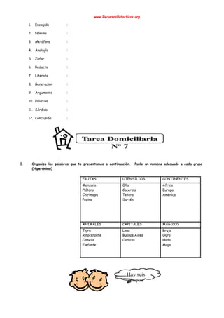  
www.RecursosDidacticos.org 
 
1. Encogido : 
2. Nómina : 
3. Metáfora : 
4. Analogía : 
5. Zafar : 
6. Reducto : 
7. Literato : 
8. Generación : 
9. Argumento : 
10. Paliativo : 
11. Sórdido : 
12. Conclusión : 
 
 
 
 
 
 
I. Organiza las palabras que te presentamos a continuación. Ponle un nombre adecuado a cada grupo                             
(Hiperónimo) 
 
FRUTAS  UTENSILIOS  CONTINENTES 
Manzana  
Plátano 
Chirimoya 
Pepino 
Olla 
Cacerola 
Tetera 
Sartén 
 
 
 
 
África 
Europa 
América 
ANIMALES  CAPITALES   MÁGICOS 
Tigre 
Rinoceronte 
Camello 
Elefante 
 
 
Lima 
Buenos Aires 
Caracas 
 
Bruja 
Ogro 
Hada 
Mago 
 
 
 
 
 
 
 
 
 
 