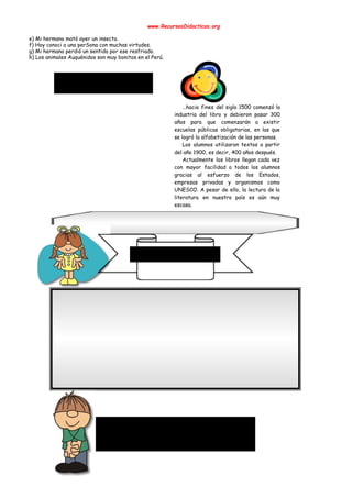  
www.RecursosDidacticos.org 
 
e) Mi hermano mató ayer un insecto.   
f) Hoy conoci a una perSona con muchas virtudes. 
g) Mi hermana perdió un sentido por ese resfriado.  
h) Los animales Auquénidos son muy bonitos en el Perú.   
 
 
 
 
 
 
 
…hacia fines del siglo 1500 comenzó la             
industria del libro y debieron pasar 300             
años para que comenzarán a existir           
escuelas públicas obligatorias, en las que           
se logró la alfabetización de las personas. 
Los alumnos utilizaron textos a partir           
del año 1900, es decir, 400 años después. 
Actualmente los libros llegan cada vez           
con mayor facilidad a todos los alumnos             
gracias al esfuerzo de los Estados,           
empresas privadas y organismos como         
UNESCO. A pesar de ello, la lectura de la                 
literatura en nuestro país es aún muy             
escasa. 
 
 
 
 
 
 
 
 
 
 
 
 
 
 
 
1) Obras son amores, que no buenas razones. 
Refrán que recomienda confirmar con hechos las buenas palabras, porque ellas                     
acreditan el cariño y la buena voluntad. 
 
2) A buen hambre no hay pan duro, ni falta salga a ninguno. 
Refrán con que se da a entender que, cuando aprieta la necesidad, no se para en                                 
delicadezas. 
 
 
 
 
 
 
 
 
 
 
 
 
 
 
 
 
 
 
 
 