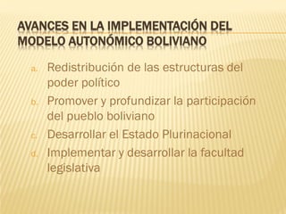 AVANCES EN LA IMPLEMENTACIÓN DEL
MODELO AUTONÓMICO BOLIVIANO
a. Redistribución de las estructuras del
poder político
b. Promover y profundizar la participación
del pueblo boliviano
c. Desarrollar el Estado Plurinacional
d. Implementar y desarrollar la facultad
legislativa
 
