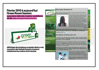 Février 2010 à aujourd’hui
Green Room Session:
supervision éditoriale et gestion quotidienne
du site http://www.greenroomsession.fr/,




défrichage des tendances musicales électro-rock,
couverture des festivals français et support
rédactionnel aux actions de la marque.
 