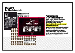 Mars 2010
Le Diable Vauvert:

                     Go
                     Gonzaï s’allie
                       u
                     à un éditeur réputé
                     (Irvi
                     (Irvin Welsh, Virginie Despentes,
                     Nicolas Rey) pour concevoir,
                     Nico
                     rédiger et mettre en ligne
                     réd
                     Luxe Intérieur, la première revue
                     Lux
                     digitale numérique.
                     digi
                     digi
                     Au programme du premier « numéro » :
                         p
                     la rupture avec des textes exclusifs
                        ru
                     de JJodorowsky, Robert Wyatt,
                     Arnaud Sagnard, Alex D. Jestaire
                     Arn
                     et d l’ensemble de l’équipe Gonzaï.
                        de
                     http://www.luxe-interieur.com/
                     http
 