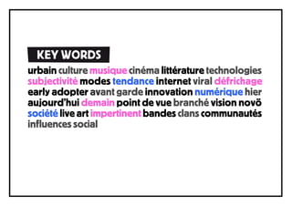 KEY WORDS
urbain culture musique cinéma littérature technologies
subjectivité modes tendance internet viral défrichage
early adopter avant garde innovation numérique hier
aujourd’hui demain point de vue branché vision novö
société live art impertinent bandes clans communautés
influences social
 
