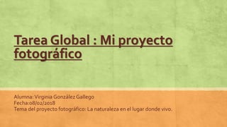 Tarea Global : Mi proyecto
fotográfico
Alumna:Virginia González Gallego
Fecha:08/02/2018
Tema del proyecto fotográfico: La naturaleza en el lugar donde vivo.
 