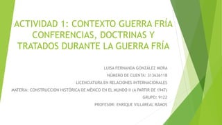 ACTIVIDAD 1: CONTEXTO GUERRA FRÍA
CONFERENCIAS, DOCTRINAS Y
TRATADOS DURANTE LA GUERRA FRÍA
LUISA FERNANDA GONZÁLEZ MORA
NÚMERO DE CUENTA: 313636118
LICENCIATURA EN RELACIONES INTERNACIONALES
MATERIA: CONSTRUCCION HISTÓRICA DE MÉXICO EN EL MUNDO II (A PARTIR DE 1947)
GRUPO: 9122
PROFESOR: ENRIQUE VILLAREAL RAMOS
 