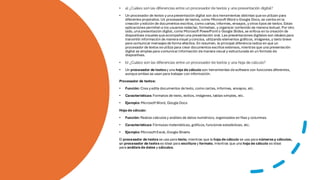 • a) ¿Cuáles son las diferencias entre un procesador de textos y una presentación digital?
• Un procesador de textos yunapresentación digital son dos herramientas distintas queseutilizan para
diferentes propósitos. Un procesador de textos, como Microsoft Word o Google Docs, se centra en la
creación yedición de documentos escritos, como cartas, informes, ensayos, yotros tipos de textos. Estas
aplicaciones permiten a los usuarios redactar, formatear, y organizar contenido de manera textual. Por otro
lado, unapresentación digital, como Microsoft PowerPointo Google Slides, se enfoca en la creación de
diapositivas visuales queacompañan una presentación oral. Las presentaciones digitales son ideales para
transmitir información de maneravisual yconcisa, utilizando elementos gráficos, imágenes, y texto breve
para comunicar mensajes de forma efectiva. En resumen, la principal diferenciaradica en que un
procesador de textos seutiliza para crear documentos escritos extensos, mientras que una presentación
digital se emplea para comunicarinformación demanera visual y estructurada en un formato de
diapositivas.
• b) ¿Cuáles son las diferencias entre un procesador de textos y una hoja de cálculo?
• Un procesador de textosy una hoja de cálculo son herramientas desoftware con funciones diferentes,
aunqueambas se usan para trabajar con información.
Procesador de textos:
• Función: Crea yedita documentos detexto, como cartas, informes, ensayos, etc.
• Características: Formatos de texto, estilos, imágenes, tablas simples, etc.
• Ejemplo: MicrosoftWord, Google Docs
Hoja de cálculo:
• Función: Realiza cálculos y análisis de datos numéricos, organizados en filas y columnas.
• Características: Fórmulas matemáticas, gráficos, funciones estadísticas, etc.
• Ejemplo: MicrosoftExcel, Google Sheets
El procesador de textos se usa para texto, mientras que la hoja de cálculo se usa para númerosy cálculos,
un procesador de textos es ideal para escritura y formato, mientras que una hoja de cálculo es ideal
para análisisde datos y cálculos.
 