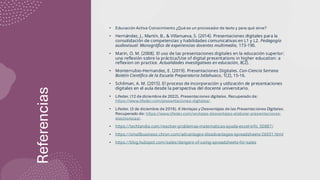 Referencias
• Educación Activa Conocimiento ¿Qué es un procesador de texto y para qué sirve?
• Hernández, J., Martín, B., & Villanueva, S. (2014). Presentaciones digitales para la
consolidación de competencias y habilidades comunicativas en L1 y L2. Pedagogía
audiovisual: Monográfico de experiencias docentes multimedia, 173-190.
• Marín, O. M. (2008). El uso de las presentaciones digitales en la educación superior:
una reflexión sobre la práctica/Use of digital presentations in higher education: a
reflexion on practice. Actualidades investigativas en educación, 8(2).
• Monterrubio-Hernandez, E. (2019). Presentaciones Digitales. Con-Ciencia Serrana
Boletín Científico de la Escuela Preparatoria Ixtlahuaco, 1(2), 15-16.
• Schilman, A. M. (2015). El proceso de incorporación y utilización de presentaciones
digitales en el aula desde la perspectiva del docente universitario.
• Lifeder. (12 de diciembre de 2022). Presentaciones digitales. Recuperado de:
https://www.lifeder.com/presentaciones-digitales/.
• Lifeder. (3 de diciembre de 2019). 6 Ventajas y Desventajas de las Presentaciones Digitales.
Recuperado de: https://www.lifeder.com/ventajas-desventajas-elaborar-presentaciones-
electronicas/.
• https://techlandia.com/resolver-problemas-matematicas-ayuda-excel-info_50887/
• https://smallbusiness.chron.com/advantages-disadvantages-spreadsheets-26551.html
• https://blog.hubspot.com/sales/dangers-of-using-spreadsheets-for-sales
 