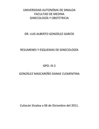 UNIVERSIDAD AUTONÓMA DE SINALOA
         FACULTAD DE MEDINA
      GINECOLOGÍA Y OBSTETRICIA



   DR. LUIS ALBERTO GONZÁLEZ GARCÍA



RESUMENES Y ESQUEMAS DE GINECOLOGÍA



                 GPO: IX-2

GONZÁLEZ MASCAREÑO DANAE CLEMENTINA




Culiacán Sinaloa a 06 de Diciembre del 2011.
 