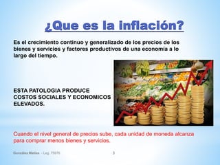 ¿Que es la inflación?
González Matías - Leg. 75976 3
Es el crecimiento continuo y generalizado de los precios de los
bienes y servicios y factores productivos de una economía a lo
largo del tiempo.
ESTA PATOLOGIA PRODUCE
COSTOS SOCIALES Y ECONOMICOS
ELEVADOS.
Cuando el nivel general de precios sube, cada unidad de moneda alcanza
para comprar menos bienes y servicios.
 