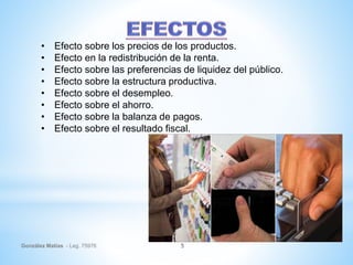 González Matías - Leg. 75976 5
• Efecto sobre los precios de los productos.
• Efecto en la redistribución de la renta.
• Efecto sobre las preferencias de liquidez del público.
• Efecto sobre la estructura productiva.
• Efecto sobre el desempleo.
• Efecto sobre el ahorro.
• Efecto sobre la balanza de pagos.
• Efecto sobre el resultado fiscal.
 