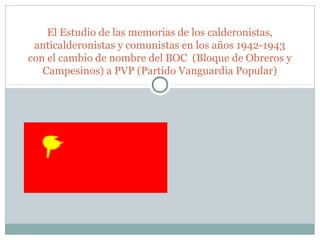 El Estudio de las memorias de los calderonistas,
 anticalderonistas y comunistas en los años 1942-1943
con el cambio de nombre del BOC (Bloque de Obreros y
   Campesinos) a PVP (Partido Vanguardia Popular)
 