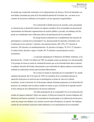3
de estudio que comprende municipios en los departamentos de Arauca y Norte de Santander con
actividades ejecutadas por parte de la Sociedad Occidental de Colombia, Inc., con base en un
contrato de asociación celebrado con Ecopetrol, con las siguientes irregularidades.
-No se desarrolló el debido proceso de consulta; como antecedente
se menciona que se desarrolló reunión con algunos miembros de la comunidad con presencia de
representantes de diferentes organizaciones de carácter público y privado, sin embargo esta No
puede ser considerada como válida para efectos de participación de la comunidad.
-Se otorgó licencia ambiental sin el cumplimiento del requisito de
participación y consulta de la comunidad U’wa, desconociendo los derechos contenidos en la
Constitución en los artículos 7, derecho a las minorías étnicas; 286, 329 y 357, derecho al
territorio; 330, derecho a la autodeterminación; 10, derecho a la lengua; 70, 95-8, 72, derecho a
la cultura étnica; derecho a seguir viviendo; 40, 79, derecho a la participación social y
comunitaria.
- La decisión adoptada por el Ministerio del Medio Ambiente, en la
Resolución No. 110 del 3 de febrero de 1995, ha atentado contra ese derecho a la vida del pueblo
U'wa porque no toma en cuenta la voluntad del mismo que se ha mostrado hasta ahora contraria
a cualquier intrusión del Estado, directamente o por intermedio de alguna empresa concesionaria,
mediante la exploración sísmica para localizar hidrocarburos.
-No se tiene en cuenta lo expresado por la comunidad U’wa, donde
mediante documento del 10 de enero de 1995, los miembros de la comunidad expresan su
oposición al proyecto en razón de que se desintegraría su forma de vida en lo cultural,
económico, social y territorial. En el documento además formulan propuestas en el desarrollo del
proyecto, sin embargo estas no fueron tenidas en cuenta ya que a la fecha de la segunda reunión
se hizo entrega de acto administrativo de licencia ambiental.
- No hubo participación de la comunidad U'wa en la realización del
estudio de impacto ambiental. Sobre este aspecto, la Directora General de Asuntos Indígenas del
Ministerio del Interior manifestó "la comunidad no ha participado en la elaboración del proyecto
como tal, porque este obedece a un contrato suscrito entre Occidental y Ecopetrol. Sin embargo,
a partir de este momento el proyecto debe adelantarse con la participación de la comunidad".
 