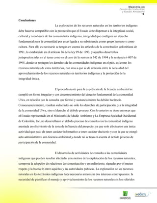 5
Conclusiones
La explotación de los recursos naturales en los territorios indígenas
debe hacerse compatible con la protección que el Estado debe dispensar a la integridad social,
cultural y económica de las comunidades indígenas, integridad que configura un derecho
fundamental para la comunidad por estar ligada a su subsistencia como grupo humano y como
cultura. Para ello es necesario se tengan en cuenta los artículos de la constitución colombiana de
1991, lo establecido en el artículo 76 de la ley 99 de 1993, y aquellos desarrollos
jurisprudenciales en el tema como es el caso de la sentencia 342 de 1994 y la sentencia t-007 de
1995, donde se protegen los derechos de las comunidades indígenas en el país, así como los
recursos naturales de estos territorios, con aras a que se de armonía entre la necesidad del
aprovechamiento de los recursos naturales en territorios indígenas y la protección de la
integridad étnica.
El procedimiento para la expedición de la licencia ambiental se
cumplió en forma irregular y con desconocimiento del derecho fundamental de la comunidad
U'wa, en relación con la consulta que formal y sustancialmente ha debido hacérsele.
Consecuencialmente, resultan vulnerados no sólo los derechos de participación, y a la integridad
de la comunidad U'wa, sino el derecho al debido proceso. Con lo anterior se tiene entonces que
el Estado representado en el Ministerio de Medio Ambiente y La Empresa Sociedad Occidental
de Colombia, Inc, no desarrollaron el debido proceso de consulta con la comunidad indígena
asentada en el territorio de la zona de influencia del proyecto; ya que solo efectuaron una única
actividad que paso de tener carácter informativo a tener carácter decisorio y con la que se otorgó
acto administrativo con licencia ambiental y donde no se tuvo en cuenta el debido proceso de
participación de la comunidad.
El desarrollo de actividades de consulta a las comunidades
indígenas que pueden resultar afectadas con motivo de la explotación de los recursos naturales,
comporta la adopción de relaciones de comunicación y entendimiento, signadas por el mutuo
respeto y la buena fe entre aquéllas y las autoridades públicas. La explotación de los recursos
naturales en los territorios indígenas hace necesario armonizar dos intereses contrapuestos: la
necesidad de planificar el manejo y aprovechamiento de los recursos naturales en los referidos
 