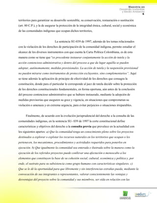 6
territorios para garantizar su desarrollo sostenible, su conservación, restauración o sustitución
(art. 80 C.P.), y la de asegurar la protección de la integridad étnica, cultural, social y económica
de las comunidades indígenas que ocupan dichos territorios,
La sentencia SU-039 de 1997, además de los temas relacionados
con la violación de los derechos de participación de la comunidad indígena, permite estudiar el
alcance de los diversos instrumentos con que cuenta la Carta Política Colombiana, es de esta
manera como se tiene que “es procedente instaurar conjuntamente la acción de tutela y la
acción contencioso administrativa y dentro del proceso a que da lugar aquélla se pueden
adoptar, autónomamente, medidas provisionales. La acción de tutela y la suspensión provisional
no pueden mirarse como instrumentos de protección excluyentes, sino complementarios”. Aquí
se tiene además la aplicación de principio de efectividad de los derechos que consagra la
constitución, donde para el particular le corresponde al juez de tutela decidir sobre la protección
de los derechos constitucionales fundamentales, en forma oportuna, aún antes de la conclusión
del proceso contencioso administrativo que se hubiere instaurado, mediante la adopción de
medidas provisorias que aseguren su goce y vigencia, en situaciones que comprometan su
violación o amenaza y en extrema urgencia, para evitar perjuicios o situaciones irreparables.
Finalmente, de acuerdo con la evolución jurisprudencial del derecho a la consulta de las
comunidades indígenas, en la sentencia SU- 039 de 1997 la corte constitucional define
características y objetivos del derecho a la consulta previa que prevalece en la actualidad con
los siguientes apartes: a) Que la comunidad tenga un conocimiento pleno sobre los proyectos
destinados a explorar o explotar los recursos naturales en los territorios que ocupan o les
pertenecen, los mecanismos, procedimientos y actividades requeridos para ponerlos en
ejecución. b) Que igualmente la comunidad sea enterada e ilustrada sobre la manera como la
ejecución de los referidos proyectos puede conllevar una afectación o menoscabo a los
elementos que constituyen la base de su cohesión social, cultural, económica y política y, por
ende, el sustrato para su subsistencia como grupo humano con características singulares. c)
Que se le dé la oportunidad para que libremente y sin interferencias extrañas pueda, mediante la
convocación de sus integrantes o representantes, valorar conscientemente las ventajas y
desventajas del proyecto sobre la comunidad y sus miembros, ser oída en relación con las
 