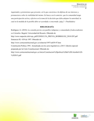 7
inquietudes y pretensiones que presente, en lo que concierna a la defensa de sus intereses y,
pronunciarse sobre la viabilidad del mismo. Se busca con lo anterior, que la comunidad tenga
una participación activa y efectiva en la toma de la decisión que deba adoptar la autoridad, la
cual en la medida de lo posible debe ser acordada o concertada. (pág 2 - Finalidades)
BIBLIOGRAFÍA
Rodríguez, G. (2010). La consulta previa con pueblos indigenas y comunidades frodescendientes
en Colombia. Bogotá: Universidad del Rosario. Obtenido de
http://www.mapuche.info/wps_pdf/CONSULTA_PREVIA_RODRIGUEZ_20101207.pdf
Sentencia SU- 039 de 1997. Obtenido de
http://www.corteconstitucional.gov.co/relatoria/1997/su039-97.htm
Constitución Política 1991. Actualizada con los actos legislativos a 2015. Edición especial
preparada por la Corte Constitucional. Obtenido de:
http://www.corteconstitucional.gov.co/inicio/Constitucion%20politica%20de%20Colombia%20-
%202015.pdf
 
