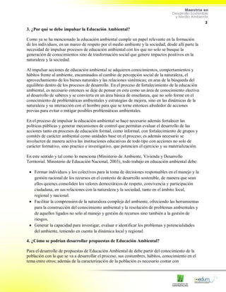 2
3. ¿Por qué se debe impulsar la Educación Ambiental?
Como ya se ha mencionado la educación ambiental cumple un papel relevante en la formación
de los individuos, en un marco de respeto por el medio ambiente y la sociedad, desde allí parte la
necesidad de impulsar procesos de educación ambiental con los que no solo se busque la
generación de conocimientos sino de trasformación social que genere impactos positivos en la
naturaleza y la sociedad.
Al impulsar acciones de educación ambiental se adquieren conocimientos, comportamientos y
hábitos frente al ambiente, encaminados al cambio de percepción social de la naturaleza, el
aprovechamiento de los bienes naturales y las relaciones sistémicas; en aras de la búsqueda del
equilibrio dentro de los procesos de desarrollo. En el proceso de fortalecimiento de la educación
ambiental, es necesario entonces se deje de pensar en esta como un área de conocimiento electiva
al desarrollo de saberes y se convierta en un área básica de enseñanza, que no solo forme en el
conocimiento de problemáticas ambientales y estrategias de mejora, sino en las dinámicas de la
naturaleza y su interacción con el hombre para que se torne entonces alrededor de acciones
previas para evitar o mitigar posibles problemáticas ambientales.
En el proceso de impulsar la educación ambiental se hace necesario además fortalecer las
políticas públicas y generar mecanismos de control que permitan evaluar el desarrollo de las
acciones tanto en procesos de educación formal, como informal, con fortalecimiento de grupos y
comités de carácter ambiental como unidades base en el proceso; es además necesario se
involucren de manera activa las instituciones educativas de todo tipo con acciones no solo de
carácter formativo, sino practico e investigativo, que potencien el ejercicio y su materialización.
En este sentido y tal como lo menciona (Ministerio de Ambiente, Vivienda y Desarrollo
Territorial. Ministerio de Educación Nacional, 2003), todo trabajo en educación ambiental debe:
 Formar individuos y los colectivos para la toma de decisiones responsables en el manejo y la
gestión racional de los recursos en el contexto de desarrollo sostenible, de manera que sean
ellos quienes consoliden los valores democráticos de respeto, convivencia y participación
ciudadana, en sus relaciones con la naturaleza y la sociedad, tanto en el ámbito local,
regional y nacional.
 Facilitar la comprensión de la naturaleza compleja del ambiente, ofreciendo las herramientas
para la construcción del conocimiento ambiental y la resolución de problemas ambientales y
de aquellos ligados no solo al manejo y gestión de recursos sino también a la gestión de
riesgos.
 Generar la capacidad para investigar, evaluar e identificar los problemas y potencialidades
del ambiente, teniendo en cuenta la dinámica local y regional.
4. ¿Cómo se podrían desarrollar propuestas de Educación Ambiental?
Para el desarrollo de propuestas de Educación Ambiental de debe partir del conocimiento de la
población con la que se va a desarrollar el proceso, sus costumbres, hábitos, conocimiento en el
tema entre otros; además de la caracterización de la población es necesario contar con
 
