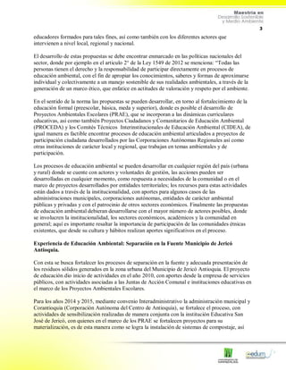 3
educadores formados para tales fines, así como también con los diferentes actores que
intervienen a nivel local, regional y nacional.
El desarrollo de estas propuestas se debe encontrar enmarcado en las políticas nacionales del
sector, donde por ejemplo en el articulo 2° de la Ley 1549 de 2012 se menciona: “Todas las
personas tienen el derecho y la responsabilidad de participar directamente en procesos de
educación ambiental, con el fin de apropiar los conocimientos, saberes y formas de aproximarse
individual y colectivamente a un manejo sostenible de sus realidades ambientales, a través de la
generación de un marco ético, que enfatice en actitudes de valoración y respeto por el ambiente.
En el sentido de la norma las propuestas se pueden desarrollar, en torno al fortalecimiento de la
educación formal (preescolar, básica, meda y superior), donde es posible el desarrollo de
Proyectos Ambientales Escolares (PRAE), que se incorporan a las dinámicas curriculares
educativas, así como también Proyectos Ciudadanos y Comunitarios de Educación Ambiental
(PROCEDA) y los Comités Técnicos Interinstitucionales de Educación Ambiental (CIDEA), de
igual manera es factible encontrar procesos de educación ambiental articulados a proyectos de
participación ciudadana desarrollados por las Corporaciones Autónomas Regionales así como
otras instituciones de carácter local y regional, que trabajan en temas ambientales y de
participación.
Los procesos de educación ambiental se pueden desarrollar en cualquier región del país (urbana
y rural) donde se cuente con actores y voluntades de gestión, las acciones pueden ser
desarrolladas en cualquier momento, como respuesta a necesidades de la comunidad o en el
marco de proyectos desarrollados por entidades territoriales; los recursos para estas actividades
están dados a través de la institucionalidad, con aportes para algunos casos de las
administraciones municipales, corporaciones autónomas, entidades de carácter ambiental
públicas y privadas y con el patrocinio de otros sectores económicos. Finalmente las propuestas
de educación ambiental debieran desarrollarse con el mayor número de actores posibles, donde
se involucren la institucionalidad, los sectores económicos, académicos y la comunidad en
general; aquí es importante resaltar la importancia de participación de las comunidades étnicas
existentes, que desde su cultura y hábitos realizan aportes significativos en el proceso.
Experiencia de Educación Ambiental: Separación en la Fuente Municipio de Jericó
Antioquia.
Con esta se busca fortalecer los procesos de separación en la fuente y adecuada presentación de
los residuos sólidos generados en la zona urbana del Municipio de Jericó Antioquia. El proyecto
de educación dio inicio de actividades en el año 2010, con aportes desde la empresa de servicios
públicos, con actividades asociadas a las Juntas de Acción Comunal e instituciones educativas en
el marco de los Proyectos Ambientales Escolares.
Para los años 2014 y 2015, mediante convenio Interadministrativo la administración municipal y
Corantioquia (Corporación Autónoma del Centro de Antioquia), se fortalece el proceso, con
actividades de sensibilización realizadas de manera conjunta con la institución Educativa San
José de Jericó, con quienes en el marco de los PRAE se fortalecen proyectos para su
materialización, es de esta manera como se logra la instalación de sistemas de compostaje, así
 