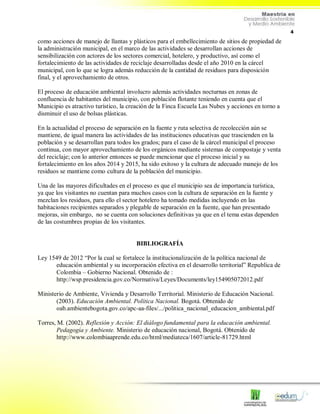 4
como acciones de manejo de llantas y plásticos para el embellecimiento de sitios de propiedad de
la administración municipal, en el marco de las actividades se desarrollan acciones de
sensibilización con actores de los sectores comercial, hotelero, y productivo, así como el
fortalecimiento de las actividades de reciclaje desarrolladas desde el año 2010 en la cárcel
municipal, con lo que se logra además reducción de la cantidad de residuos para disposición
final, y el aprovechamiento de otros.
El proceso de educación ambiental involucro además actividades nocturnas en zonas de
confluencia de habitantes del municipio, con población flotante teniendo en cuenta que el
Municipio es atractivo turístico, la creación de la Finca Escuela Las Nubes y acciones en torno a
disminuir el uso de bolsas plásticas.
En la actualidad el proceso de separación en la fuente y ruta selectiva de recolección aún se
mantiene, de igual manera las actividades de las instituciones educativas que trascienden en la
población y se desarrollan para todos los grados; para el caso de la cárcel municipal el proceso
continua, con mayor aprovechamiento de los orgánicos mediante sistemas de compostaje y venta
del reciclaje; con lo anterior entonces se puede mencionar que el proceso inicial y su
fortalecimiento en los años 2014 y 2015, ha sido exitoso y la cultura de adecuado manejo de los
residuos se mantiene como cultura de la población del municipio.
Una de las mayores dificultades en el proceso es que el municipio sea de importancia turística,
ya que los visitantes no cuentan para muchos casos con la cultura de separación en la fuente y
mezclan los residuos, para ello el sector hotelero ha tomado medidas incluyendo en las
habitaciones recipientes separados y plegable de separación en la fuente, que han presentado
mejoras, sin embargo, no se cuenta con soluciones definitivas ya que en el tema estas dependen
de las costumbres propias de los visitantes.
BIBLIOGRAFÍA
Ley 1549 de 2012 “Por la cual se fortalece la institucionalización de la política nacional de
educación ambiental y su incorporación efectiva en el desarrollo territorial” Republica de
Colombia – Gobierno Nacional. Obtenido de :
http://wsp.presidencia.gov.co/Normativa/Leyes/Documents/ley154905072012.pdf
Ministerio de Ambiente, Vivienda y Desarrollo Territorial. Ministerio de Educación Nacional.
(2003). Educación Ambiental. Política Nacional. Bogotá. Obtenido de
oab.ambientebogota.gov.co/apc-aa-files/.../politica_nacional_educacion_ambiental.pdf
Torres, M. (2002). Reflexión y Acción: El diálogo fundamental para la educación ambiental.
Pedagogía y Ambiente. Ministerio de educación nacional, Bogotá. Obtenido de
http://www.colombiaaprende.edu.co/html/mediateca/1607/article-81729.html
 