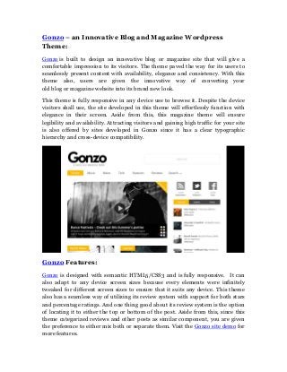 Gonzo – an Innovative Blog and Magazine Wordpress
Theme:
Gonzo is built to design an innovative blog or magazine site that will give a
comfortable impression to its visitors. The theme paved the way for its users to
seamlessly present content with availability, elegance and consistency. With this
theme also, users are given the innovative way of converting your
old blog or magazine website into its brand new look.

This theme is fully responsive in any device use to browse it. Despite the device
visitors shall use, the site developed in this theme will effortlessly function with
elegance in their screen. Aside from this, this magazine theme will ensure
legibility and availability. Attracting visitors and gaining high traffic for your site
is also offered by sites developed in Gonzo since it has a clear typographic
hierarchy and cross-device compatibility.




Gonzo Features:
Gonzo is designed with semantic HTML5/CSS3 and is fully responsive. It can
also adapt to any device screen sizes because every elements were infinitely
tweaked for different screen sizes to ensure that it suits any device. This theme
also has a seamless way of utilizing its review system with support for both stars
and percentage ratings. And one thing good about its review system is the option
of locating it to either the top or bottom of the post. Aside from this, since this
theme categorized reviews and other posts as similar component, you are given
the preference to either mix both or separate them. Visit the Gonzo site demo for
more features.
 