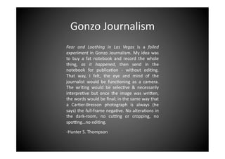 Gonzo	
  Journalism	
  
Fear	
   and	
   Loathing	
   in	
   Las	
   Vegas	
   is	
   a	
   failed	
  
experiment	
   in	
   Gonzo	
   Journalism.	
   My	
   idea	
   was	
  
to	
   buy	
   a	
   fat	
   notebook	
   and	
   record	
   the	
   whole	
  
thing,	
   as	
   it	
   happened,	
   then	
   send	
   in	
   the	
  
notebook	
   for	
   publica>on	
   -­‐	
   without	
   edi>ng.	
  
That	
   way,	
   I	
   felt,	
   the	
   eye	
   and	
   mind	
   of	
   the	
  
journalist	
   would	
   be	
   func>oning	
   as	
   a	
   camera.	
  
The	
   wri>ng	
   would	
   be	
   selec>ve	
   &	
   necessarily	
  
interpre>ve	
   but	
   once	
   the	
   image	
   was	
   wriEen,	
  
the	
  words	
  would	
  be	
  ﬁnal;	
  in	
  the	
  same	
  way	
  that	
  
a	
   Car>er-­‐Bresson	
   photograph	
   is	
   always	
   (he	
  
says)	
  the	
  full-­‐frame	
  nega>ve.	
  No	
  altera>ons	
  in	
  
the	
   dark-­‐room,	
   no	
   cuMng	
   or	
   cropping,	
   no	
  
spoMng…no	
  edi>ng.	
  
-­‐Hunter	
  S.	
  Thompson	
  

 